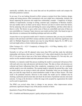statistically verifiable, then use the actual data and see the prediction results and compare the
allowable prediction variation.
In our case, if we are looking forward to effort variance at project level then Analysis, design,
coding and testing process effort (normalized with size) might have relationship, similarly the
factors impacting the processes also might have relationship, example - Complexity of design,
stability in requirements, coverage in testing, customer type, competency of Business Analyst,
test case number and so on (there can be many). However you have to narrow down the factors,
first by analyzing with your team and finding the causes using fishbone, and then collect data on
them to verify. The factors we gave earlier some of them are controllable and some of them are
non controllable (ex: Customer Type), however your model can have both. Also based on type of
data (discrete or continuous) the modeling technique and tools can differ.
Assume that we use regression model and it’s based on continuous data, you may do correlation
analysis with each factor and Effort variance and then select the ones which has significance and
add it to Multiple Regression Analysis (you may be using Minitab, Sigma XL, R, JMP or any
tool) and might achieve a better relationship equation like
Effort Variance (Y) = 0.25 * Complexity of Design (X1) + 0.51*Req. Stability (X2) – 1.2 *
Coverage in Testing
Normally we will go with R2 adjusted value (more than 80%) and then study the individual
relationship with factors, then look at F statistic (or) P value which should be less than 0.05 (if
95% C.I) to prove that at least one of the factor influence the Outcome (Y). Not only this, you
need to see the standard residual and other parameters before concluding.
Similarly, in a dynamic model like process modeling the model is constructed with process flow
with each and every step (sub process) and decision loops. The data on these sub processes are
collected and factor influencing them (like complexity, competency level, etc) are configured
and the model is run with simulation. The running length is typically the period like a day/ week
or month which you are trying to check with outcome. Remember when you are feeding in the
data, you feed the range based on actual distribution model of data of these factors. The final
result is the predicted outcome. However in this model, the model can be validated only be
checking a particular period actual data and check the deviation of predicted outcome and actual
outcome. As long as the deviation is within the range (risk accepted by organization) the model
can be used in organization.
The PPM’s are revised when, there is change in any process, when improvement actions
performed, significant change in any of the process measure or factor.
Quantitative Project/Work Management:
SP1.1: Establish and Maintain projects’ quality and process performance objectives
 