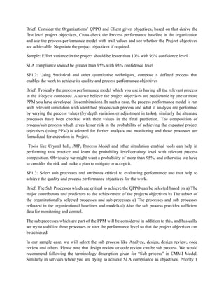 Brief: Consider the Organizations’ QPPO and Client given objectives, based on that derive the
first level project objectives, Cross check the Process performance baseline in the organization
and use the process performance model with trail values and see whether the Project objectives
are achievable. Negotiate the project objectives if required.
Sample: Effort variance in the project should be lesser than 10% with 95% confidence level
SLA compliance should be greater than 95% with 95% confidence level
SP1.2: Using Statistical and other quantitative techniques, compose a defined process that
enables the work to achieve its quality and process performance objectives
Brief: Typically the process performance model which you use is having all the relevant process
in the lifecycle connected. Also we believe the project objectives are predictable by one or more
PPM you have developed (in combination). In such a case, the process performance model is run
with relevant simulation with identified process/sub process and what if analysis are performed
by varying the process values (by depth variation or adjustment in tasks), similarly the alternate
processes have been checked with their values in the final prediction. The composition of
process/sub process which gives lesser risk in the probability of achieving the expected project
objectives (using PPM) is selected for further analysis and monitoring and those processes are
formalized for execution in Project.
Tools like Crystal ball, JMP, Process Model and other simulation enabled tools can help in
performing this practice and learn the probability level/certainty level with relevant process
composition. Obviously we might want a probability of more than 95%, and otherwise we have
to consider the risk and make a plan to mitigate or accept it.
SP1.3: Select sub processes and attributes critical to evaluating performance and that help to
achieve the quality and process performance objectives for the work.
Brief: The Sub Processes which are critical to achieve the QPPO can be selected based on a) The
major contributors and predictors to the achievement of the projects objectives b) The subset of
the organizationally selected processes and sub-processes c) The processes and sub processes
reflected in the organizational baselines and models d) Also the sub process provides sufficient
data for monitoring and control.
The sub processes which are part of the PPM will be considered in addition to this, and basically
we try to stabilize these processes or alter the performance level so that the project objectives can
be achieved.
In our sample case, we will select the sub process like Analyze, design, design review, code
review and others. Please note that design review or code review can be sub process. We would
recommend following the terminology description given for “Sub process” in CMMI Model.
Similarly in services where you are trying to achieve SLA compliance as objectives, Priority 1
 