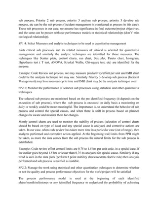 sub process, Priority 2 sub process, priority 3 analyze sub process, priority 3 develop sub
process, etc can be the sub process (Incident management is considered as process in this case).
These sub processes in our case, we assume has significance in final outcome/project objectives,
and the same can be proven with our performance models or statistical relationships (don’t’ miss
out logical relationship).
SP1.4: Select Measures and analytic techniques to be used in quantitative management
Each critical sub processes and its related measures of interest is selected for quantitative
management and similarly the analytic techniques are identified for those measures. The
techniques like Scatter plots, control charts, run chart, Box plot, Pareto chart, histogram,
Hypothesis test ( T test, ANOVA, Kruskal Wallis, Chi-square test, etc) are identified for the
purpose.
Example: Code Review sub process, we may measure productivity/effort per unit and IMR chart
could be the analysis technique we may use. Similarly Priority 3 develop sub process (Incident
Management) may have measure cycle time and IMR chart may be the analysis technique used.
SP2.1: Monitor the performance of selected sub processes using statistical and other quantitative
techniques
The selected sub process are monitored based on the pre identified frequency (it depends on the
execution of sub process), where the sub process is executed on daily basis a monitoring on
daily or weekly could be more meaningful. The importance is, to understand the behavior of sub
process and control the special causes, and when there is shift in process based on planned
changes be aware and monitor them for changes.
Mostly control charts are used to monitor the stability of process (selection of control charts
should be based on type of data) and any special cause is analyzed and corrective actions are
taken. In our case, when code review has taken more time in a particular case (out of range), then
analyzes performed and corrective action applied. At the beginning trail limits from PPB might
be taken, as more the data comes from the sub process the natural limits for the sub process is
established.
Example: Code review effort control limits are 0.75 to 1.5 hrs per unit code, in a special case, if
the outlier goes beyond 1.5 hrs or lesser than 0.75 its analyzed for special cause. Similarly if any
trend is seen in the data plots (perform 8 point stability check/western electric rule) then analysis
performed and sub process is notified as instable.
SP2.2: Manage the work using statistical and other quantitative techniques to determine whether
or not the quality and process performance objectives for the work/project will be satisfied
The process performance model is used at the beginning of each identified
phase/month/milestones or any identified frequency to understand the probability of achieving
 