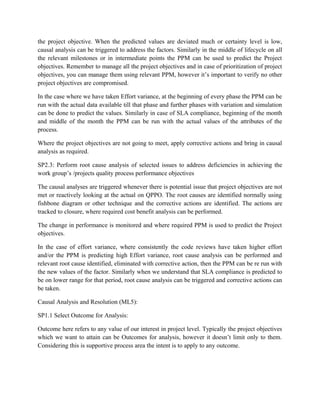 the project objective. When the predicted values are deviated much or certainty level is low,
causal analysis can be triggered to address the factors. Similarly in the middle of lifecycle on all
the relevant milestones or in intermediate points the PPM can be used to predict the Project
objectives. Remember to manage all the project objectives and in case of prioritization of project
objectives, you can manage them using relevant PPM, however it’s important to verify no other
project objectives are compromised.
In the case where we have taken Effort variance, at the beginning of every phase the PPM can be
run with the actual data available till that phase and further phases with variation and simulation
can be done to predict the values. Similarly in case of SLA compliance, beginning of the month
and middle of the month the PPM can be run with the actual values of the attributes of the
process.
Where the project objectives are not going to meet, apply corrective actions and bring in causal
analysis as required.
SP2.3: Perform root cause analysis of selected issues to address deficiencies in achieving the
work group’s /projects quality process performance objectives
The causal analyses are triggered whenever there is potential issue that project objectives are not
met or reactively looking at the actual on QPPO. The root causes are identified normally using
fishbone diagram or other technique and the corrective actions are identified. The actions are
tracked to closure, where required cost benefit analysis can be performed.
The change in performance is monitored and where required PPM is used to predict the Project
objectives.
In the case of effort variance, where consistently the code reviews have taken higher effort
and/or the PPM is predicting high Effort variance, root cause analysis can be performed and
relevant root cause identified, eliminated with corrective action, then the PPM can be re run with
the new values of the factor. Similarly when we understand that SLA compliance is predicted to
be on lower range for that period, root cause analysis can be triggered and corrective actions can
be taken.
Causal Analysis and Resolution (ML5):
SP1.1 Select Outcome for Analysis:
Outcome here refers to any value of our interest in project level. Typically the project objectives
which we want to attain can be Outcomes for analysis, however it doesn’t limit only to them.
Considering this is supportive process area the intent is to apply to any outcome.
 