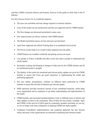 said that, CMMI is beyond software and Systems, however in this guide we limit only to the IT
Industry.
Few Key Success Factors for its worldwide adoption:
• The users can contribute and raise change requests to customer relations
• Users of the model can ask clarifications and they are supported well by CMMI Institute
• The New changes are discussed and piloted in many cases
• New improvements are always welcome with CMMI Institute
• The Model and related sources are free and users can download
• Apart from Appraisal and official Training there is no mandated cost involved
• The Proven results made it as a model widely adopted across the globe
• CMMI Partners are available worldwide and getting services are easier
• User groups in Yahoo, LinkedIn and other social sites help in people to understand and
clarify doubts
• Systematic working and bringing in changes to help users by the CMMI Institute and all
its certified personnel is strength.
• The Quality of the results are monitored and relevant policy updates are given by CMMI
Institute to ensure that Users get good experience in Implementing the model and
performing appraisals
• The case studies, presentations, webinars on different topics performed by CMMI
Institute to ensure that all kind of industries get relevant update.
• SEIR repository provides enormous amount of user contributed materials, which helps
every organization and its employees to get better understanding and implementation of
the model.
• CMMI Institute and associated members/partners work on different areas of interest and
share updates on them to the community. Most of them are free articles. Example: Agile
and CMMI, in this area lot of effort spent by community members and today we can say,
we are no longer with many ambiguities in adopting CMMI and Agile together.
• Combined Constellation implementations and combined appraisals has also become
reality and many of the organizations are interested considering their business model.
 
