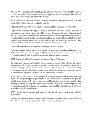 PPB and PPM’s can be useful in identifying the outcomes which can be considered for analysis.
Consider the impact of the outcome, frequency of happening, cost of the analysis, ROI and time
it will take, while selecting the outcome for analysis.
In our case, you can take effort variance which will not meet as per the prediction and SLA for a
month which will not meet can be taken for analysis.
SP1.2: Perform Causal Analysis of selected outcomes and propose actions to address them
Organizations sometime have special teams to coordinate the causal analysis activities at
organizational level and at project level. This is purely depends on the need of the context and
the kind of outcomes the organization has to address and how the organizational structure is,
people availability, etc. Typically a good analysis of data and simple techniques like Pareto chart
and fish bone diagram application can help in identifying the qualitative root causes. With
adequate data the causes can be identified and corrective actions can be taken.
SP2.1: Implement selected action proposals developed in causal analysis
The action proposal coming out of causal analysis can be evaluated with ROI, PPM usage to see
if the action items are useful to apply and bring improvement in the outcome. Application of
PPM and cost benefit analysis would help in getting the better action proposals.
SP2.2: Evaluate the effect of Implemented actions on Process Performance
As the corrective actions are identified, they are tracked to closure. Their effect on the process
performance shall be checked using quantitative and/or statistical techniques. Application of
hypothesis testing on the results of outcome before and after change helps to confirm the effect
of implemented action. The other techniques used are box plot and control charts; they help us
to understand the significant changes in the process or Project objectives.
In the case of effort variance, an action taken to implement automated code review tool, how
much it has changed the process performance of code review can be checked with box plot and
stability understanding with control chart. Also the Hypothesis testing of before and after data
will help in proving that they both are not same. Similarly reducing the time of analysis process
of incident management by having knowledge data base could be the solution and its effect can
be checked with relevant techniques.
SP2.3: Record Causal analysis and resolution data for use across work groups and the
organization
Ensuring the actions are applied and the records are stored for use for others and availability of
the solution across work groups (projects) helps in improving the system.
 