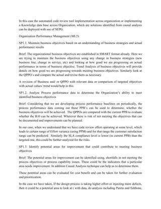 In this case the automated code review tool implementation across organization or implementing
a Knowledge data base across Organization, which are solutions identified from causal analysis
can be deployed with use of SEPG.
Organization Performance Management (ML5)
SP1.1: Maintain business objectives based on an understanding of business strategies and actual
performance results
Brief: The organizational business objectives are established in SMART format already. Here we
are trying to maintain the business objectives using any change in business strategies (new
business line, change in service, etc) and looking at how good we are progressing on actual
performance in terms of business objective. Trend Analysis of business objectives will provide
details on how good we are progressing towards meeting business objectives. Similarly look at
the QPPO’s and compare the actual and revise them as necessary.
A revision of Business and/ or QPPO with relevant data or comparison of targeted objectives
with actual values/ trend would help in this.
SP1.2: Analyze Process performance data to determine the Organization’s ability to meet
identified business objectives
Brief: Considering that we are developing process performance baselines on periodically, the
process performance data coming out these PPB’s can be used to determine, whether the
business objectives will be achieved. The QPPOs are compared with the current PPB to evaluate
whether the B.O can be achieved. Wherever there is risk of not meeting the objectives that can
be documented and improvements can be planned.
In our case, when we understand that we have code review effort operating at some level, which
leads to certain range of Effort variance (using PPM) and for that range the customer satisfaction
range can be predicted. Similarly the SLA compliance level is lower (in current PPB) than the
targeted one, this could be further analyzed for the risks.
SP1.3: Identify potential areas for improvement that could contribute to meeting business
objectives
Brief: The potential areas for improvement can be identified using, shortfalls in not meeting the
process objectives or process capability issues. These could be the indicators that a particular
area needs improvement. In addition Causal Analysis technique can help us to determine them.
These potential areas can be evaluated for cost benefit and can be taken for further evaluation
and prioritization.
In the case we have taken, If the design process is taking higher effort or injecting more defects,
then it could be a potential area to look at ( with data, do analysis including Pareto and fishbone,
 