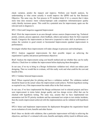 check variation, predict the impact) and improve. Perform cost benefit analysis, by
understanding to what extent actually it would improve the QPPO and by that Business
Objective. The same way, the Test process in P3 incident ticket if it’s a concern that it takes
more time (less resource /more volume/improper code completion information/poor quality
code), thereby increases queue. This could be a potential area for improvement, again use the
relevant tools to diagnose it.
SP2.1: Elicit and Categorize suggested Improvement
Brief: Elicit the improvements in an area through various sources (Improvement log, Technical
portals, contests, process appraisal, client feedback, others) and analyze them for their expected
benefit. Categorize the improvements as Innovative (expected to make shift in performance or
reduce the variation to good extent) or Incremental Improvements (gradual improvement in
performance).
Investigate whether these improvements will make changes in processes and technologies.
SP2.2: Analyze suggested improvements for their possible impact on achieving the
organization’s quality and process performance objectives
Brief: Analyze the improvements using cost benefit method and see whether they can be really
effective. Check how to validate the improvement before deploying them throughout.
In our case, if we try to bring in a Design Architecture validation tool, which can reduce poor
designing. Then we would like to evaluate, will this really work and what could be the cost and
benefit of this.
SP2.3: Validate Selected Improvements
Brief: Where required plan for piloting and have a validation method. The validation method
should be based on the actual values the improvement could achieve. Perform hypothesis testing
as required to see, if the improvement has made effect in the final outcome.
In our case, if we have implemented the Design architecture tool in selected projects and have
seen improvement in terms better design quality and less design review effort that can be
checked with hypothesis testing. The same way, assume that we have implemented test
automation tool for P3 priority incidents and has automated test scripts to test similar incidents,
then the results improvement achieved with this implementation can be validated with hypothesis
test.
SP2.4: Select and Implement improvements for deployment throughout the organization based
on an evaluation of costs, benefits and other factors
Brief: Once we decide with validation, that a particular improvement will help in achieving the
objectives, and then it’s evaluated with costs, benefits and deploy ability (need in different units,
 