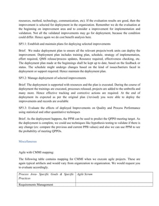 resources, method, technology, communication, etc). If the evaluation results are good, then the
improvement is selected for deployment in the organization. Remember we do the evaluation at
the beginning on improvement area and to consider a improvement for implementation and
validation. Not all the validated improvements may go for deployment, because the condition
could differ. Hence again we do cost benefit analysis here.
SP3.1: Establish and maintain plans for deploying selected improvements
Brief: We make deployment plan to ensure all the relevant projects/work units can deploy the
improvement. Deployment plan includes training plan, schedule, strategy of implementation,
effort required, QMS release/process updates, Resource required, effectiveness checking, etc.
The deployment plan made at the beginnings shall be kept up to date, based on the feedback or
status. The schedule might undergo changes based on the kind of issues/barriers faced in
deployment or support required. Hence maintain the deployment plan.
SP3.2: Manage deployment of selected improvements
Brief: The deployment is supported with resources and the plan is executed. During the course of
deployment the trainings are executed, processes released, projects are added to the umbrella and
many more. Hence effective tracking and corrective actions are required. At the end of
deployment its expected as per the original plan (/revised) you were able to deploy the
improvements and records are available
SP3.3: Evaluate the effects of deployed Improvements on Quality and Process Performance
using statistical and other quantitative techniques
Brief: As the deployment happens, the PPM can be used to predict the QPPO meeting target. As
the deployment is complete, we could use techniques like hypothesis testing to validate if there is
any change (ex: compare the previous and current PPB values) and also we can use PPM to see
the probability of meeting QPPOs.
Miscellaneous
Agile with CMMI mapping:
The following table contains mapping for CMMI when we execute agile projects. These are
again typical artifacts and would vary from organization to organization. We would request you
to evaluate accordingly.
Process Area- Specific Goals & Specific
Practices
Agile Scrum
Requirements Management
 