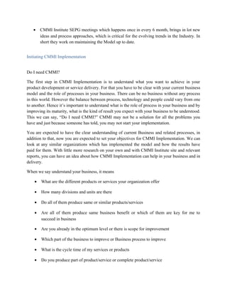 • CMMI Institute SEPG meetings which happens once in every 6 month, brings in lot new
ideas and process approaches, which is critical for the evolving trends in the Industry. In
short they work on maintaining the Model up to date.
Initiating CMMI Implementation
Do I need CMMI?
The first step in CMMI Implementation is to understand what you want to achieve in your
product development or service delivery. For that you have to be clear with your current business
model and the role of processes in your business. There can be no business without any process
in this world. However the balance between process, technology and people could vary from one
to another. Hence it’s important to understand what is the role of process in your business and by
improving its maturity, what is the kind of result you expect with your business to be understood.
This we can say, “Do I need CMMI?” CMMI may not be a solution for all the problems you
have and just because someone has told, you may not start your implementation.
You are expected to have the clear understanding of current Business and related processes, in
addition to that, now you are expected to set your objectives for CMMI Implementation. We can
look at any similar organizations which has implemented the model and how the results have
paid for them. With little more research on your own and with CMMI Institute site and relevant
reports, you can have an idea about how CMMI Implementation can help in your business and in
delivery.
When we say understand your business, it means
• What are the different products or services your organization offer
• How many divisions and units are there
• Do all of them produce same or similar products/services
• Are all of them produce same business benefit or which of them are key for me to
succeed in business
• Are you already in the optimum level or there is scope for improvement
• Which part of the business to improve or Business process to improve
• What is the cycle time of my services or products
• Do you produce part of product/service or complete product/service
 