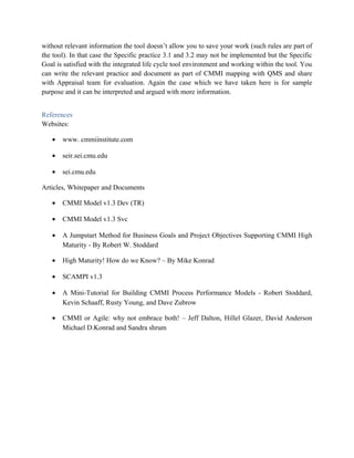 without relevant information the tool doesn’t allow you to save your work (such rules are part of
the tool). In that case the Specific practice 3.1 and 3.2 may not be implemented but the Specific
Goal is satisfied with the integrated life cycle tool environment and working within the tool. You
can write the relevant practice and document as part of CMMI mapping with QMS and share
with Appraisal team for evaluation. Again the case which we have taken here is for sample
purpose and it can be interpreted and argued with more information.
References
Websites:
• www. cmmiinstitute.com
• seir.sei.cmu.edu
• sei.cmu.edu
Articles, Whitepaper and Documents
• CMMI Model v1.3 Dev (TR)
• CMMI Model v1.3 Svc
• A Jumpstart Method for Business Goals and Project Objectives Supporting CMMI High
Maturity - By Robert W. Stoddard
• High Maturity! How do we Know? – By Mike Konrad
• SCAMPI v1.3
• A Mini-Tutorial for Building CMMI Process Performance Models - Robert Stoddard,
Kevin Schaaff, Rusty Young, and Dave Zubrow
• CMMI or Agile: why not embrace both! – Jeff Dalton, Hillel Glazer, David Anderson
Michael D.Konrad and Sandra shrum
 