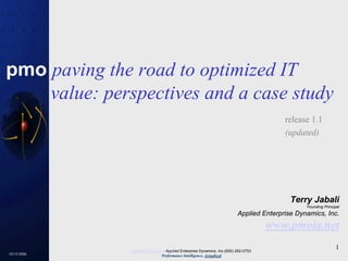 10/15/2006
1www.PMOiQ.com - Applied Enterprise Dynamics, Inc.(650) 292-0753
Performance Intelligence, Actualized
pmo paving the road to optimized IT
value: perspectives and a case study
release 1.1
(updated)
Terry Jabali
Founding Principal
Applied Enterprise Dynamics, Inc.
www.pmoiq.net
 
