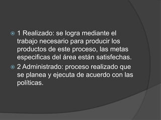  1 Realizado: se logra mediante el
  trabajo necesario para producir los
  productos de este proceso, las metas
  especificas del área están satisfechas.
 2 Administrado: proceso realizado que
  se planea y ejecuta de acuerdo con las
  políticas.
 