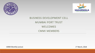 BUSINESS DEVELOPMENT CELL
MUMBAI PORT TRUST
WELCOMES
CMMI MEMBERS
CMMI Monthly Lecture 1st March, 2018
 