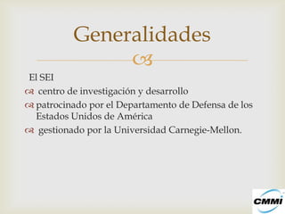 Generalidades
               
El SEI
 centro de investigación y desarrollo
 patrocinado por el Departamento de Defensa de los
  Estados Unidos de América
 gestionado por la Universidad Carnegie-Mellon.
 