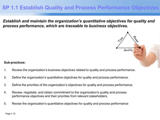 SP 1.1 Establish Quality and Process Performance Objectives 
Establish and maintain the organization’s quantitative objectives for quality and 
process performance, which are traceable to business objectives. 
Sub-practices: 
1. Review the organization’s business objectives related to quality and process performance. 
2. Define the organization’s quantitative objectives for quality and process performance. 
3. Define the priorities of the organization’s objectives for quality and process performance. 
4. Review, negotiate, and obtain commitment to the organization’s quality and process 
performance objectives and their priorities from relevant stakeholders. 
5. Revise the organization’s quantitative objectives for quality and process performance as 
necessary. 
Page  10 
 