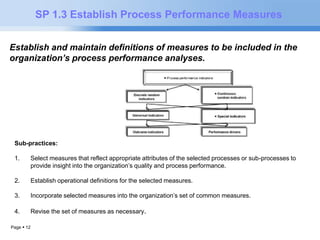 Page  12 
SP 1.3 Establish Process Performance Measures 
Establish and maintain definitions of measures to be included in the 
organization’s process performance analyses. 
Sub-practices: 
1. Select measures that reflect appropriate attributes of the selected processes or sub-processes to 
provide insight into the organization’s quality and process performance. 
2. Establish operational definitions for the selected measures. 
3. Incorporate selected measures into the organization’s set of common measures. 
4. Revise the set of measures as necessary. 
 