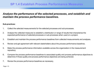 Page  13 
SP 1.4 Establish Process Performance Measures 
Analyse the performance of the selected processes, and establish and 
maintain the process performance baselines. 
Sub-practices: 
1. Collect the selected measurements for the selected processes and sub-processes. 
2. Analyse the collected measures to establish a distribution or range of results that characterize the 
expected performance of selected processes or sub-processes when used on a project. 
3. Establish and maintain the process performance baselines from collected measurements and analyses. 
4. Review and get agreement with relevant stakeholders about the process performance baselines. 
5. Make the process performance information available across the organization in the measurement 
repository. 
6. Compare the process performance baselines to associated quality and process performance objectives to 
determine if those quality and process performance objectives are being achieved. 
7. Revise the process performance baselines as necessary. 
 