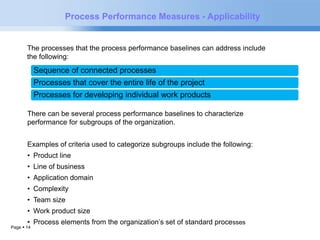 The processes that the process performance baselines can address include 
the following: 
Sequence of connected processes 
Processes that cover the entire life of the project 
Processes for developing individual work products 
Page  14 
Process Performance Measures - Applicability 
There can be several process performance baselines to characterize 
performance for subgroups of the organization. 
Examples of criteria used to categorize subgroups include the following: 
• Product line 
• Line of business 
• Application domain 
• Complexity 
• Team size 
• Work product size 
• Process elements from the organization’s set of standard processes 
 