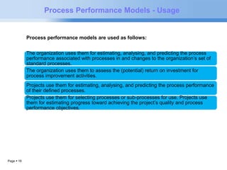Page  16 
Process Performance Models - Usage 
Process performance models are used as follows: 
The organization uses them for estimating, analysing, and predicting the process 
performance associated with processes in and changes to the organization’s set of 
standard processes. 
The organization uses them to assess the (potential) return on investment for 
process improvement activities. 
Projects use them for estimating, analysing, and predicting the process performance 
of their defined processes. 
Projects use them for selecting processes or sub-processes for use. Projects use 
them for estimating progress toward achieving the project’s quality and process 
performance objectives. 
 