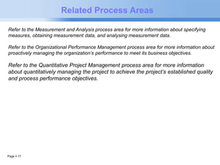Page  17 
Related Process Areas 
Refer to the Measurement and Analysis process area for more information about specifying 
measures, obtaining measurement data, and analysing measurement data. 
Refer to the Organizational Performance Management process area for more information about 
proactively managing the organization’s performance to meet its business objectives. 
Refer to the Quantitative Project Management process area for more information 
about quantitatively managing the project to achieve the project’s established quality 
and process performance objectives. 
 