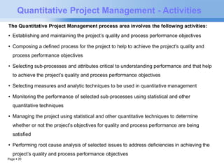 Quantitative Project Management - Activities 
The Quantitative Project Management process area involves the following activities: 
• Establishing and maintaining the project’s quality and process performance objectives 
• Composing a defined process for the project to help to achieve the project's quality and 
process performance objectives 
• Selecting sub-processes and attributes critical to understanding performance and that help 
to achieve the project’s quality and process performance objectives 
• Selecting measures and analytic techniques to be used in quantitative management 
• Monitoring the performance of selected sub-processes using statistical and other 
quantitative techniques 
• Managing the project using statistical and other quantitative techniques to determine 
whether or not the project’s objectives for quality and process performance are being 
satisfied 
• Performing root cause analysis of selected issues to address deficiencies in achieving the 
project’s quality and process performance objectives 
Page  20 
 