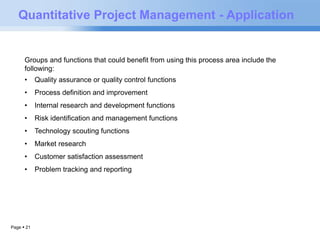 Quantitative Project Management - Application 
Groups and functions that could benefit from using this process area include the 
following: 
• Quality assurance or quality control functions 
• Process definition and improvement 
• Internal research and development functions 
• Risk identification and management functions 
• Technology scouting functions 
• Market research 
• Customer satisfaction assessment 
• Problem tracking and reporting 
Page  21 
 