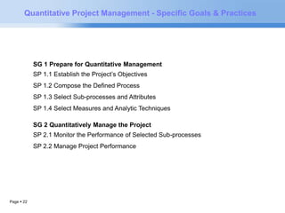 Quantitative Project Management - Specific Goals & Practices 
Page  22 
SG 1 Prepare for Quantitative Management 
SP 1.1 Establish the Project’s Objectives 
SP 1.2 Compose the Defined Process 
SP 1.3 Select Sub-processes and Attributes 
SP 1.4 Select Measures and Analytic Techniques 
SG 2 Quantitatively Manage the Project 
SP 2.1 Monitor the Performance of Selected Sub-processes 
SP 2.2 Manage Project Performance 
SP 2.3 Perform Root Cause Analysis 
 