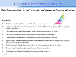 Page  23 
SP 1.1 Establish the Project’s Objectives 
Establish and maintain the project’s quality and process performance objectives. 
Sub-practices: 
1. Review the organization's objectives for quality and process performance. 
2. Identify the quality and process performance needs and priorities of the customer, suppliers, end users, and other 
relevant stakeholders. 
3. Define and document measurable quality and process performance objectives for the project. 
4. Derive interim objectives to monitor progress toward achieving the project’s objectives. 
5. Determine the risk of not achieving the project’s quality and process performance objectives. 
6. Resolve conflicts among the project’s quality and process performance objectives (e.g., if one objective cannot be 
achieved without compromising another). 
7. Establish traceability to the project’s quality and process performance objectives from their sources. 
8. Define and negotiate quality and process performance objectives for suppliers. 
9. Revise the project’s quality and process performance objectives as necessary. 
 