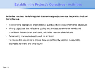 Page  24 
Establish the Project’s Objectives - Activities 
Activities involved in defining and documenting objectives for the project include 
the following: 
• Incorporating appropriate organizational quality and process performance objectives 
• Writing objectives that reflect the quality and process performance needs and 
priorities of the customer, end users, and other relevant stakeholders 
• Determining how each objective will be achieved 
• Reviewing the objectives to ensure they are sufficiently specific, measurable, 
attainable, relevant, and time-bound 
 