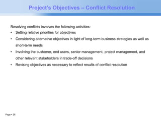 Page  26 
Project’s Objectives – Conflict Resolution 
Resolving conflicts involves the following activities: 
• Setting relative priorities for objectives 
• Considering alternative objectives in light of long-term business strategies as well as 
short-term needs 
• Involving the customer, end users, senior management, project management, and 
other relevant stakeholders in trade-off decisions 
• Revising objectives as necessary to reflect results of conflict resolution 
 