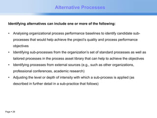Alternative Processes 
Identifying alternatives can include one or more of the following: 
• Analysing organizational process performance baselines to identify candidate sub-processes 
Page  28 
that would help achieve the project’s quality and process performance 
objectives 
• Identifying sub-processes from the organization’s set of standard processes as well as 
tailored processes in the process asset library that can help to achieve the objectives 
• Identifying processes from external sources (e.g., such as other organizations, 
professional conferences, academic research) 
• Adjusting the level or depth of intensity with which a sub-process is applied (as 
described in further detail in a sub-practice that follows) 
 