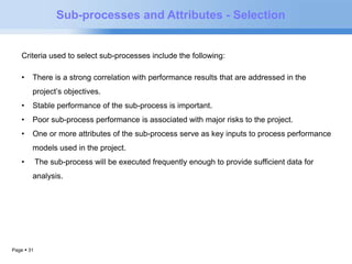 Criteria used to select sub-processes include the following: 
• There is a strong correlation with performance results that are addressed in the 
project’s objectives. 
• Stable performance of the sub-process is important. 
• Poor sub-process performance is associated with major risks to the project. 
• One or more attributes of the sub-process serve as key inputs to process performance 
models used in the project. 
• The sub-process will be executed frequently enough to provide sufficient data for 
analysis. 
Page  31 
Sub-processes and Attributes - Selection 
 