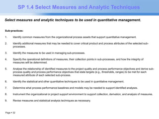 SP 1.4 Select Measures and Analytic Techniques 
Select measures and analytic techniques to be used in quantitative management. 
Sub-practices: 
1. Identify common measures from the organizational process assets that support quantitative management. 
2. Identify additional measures that may be needed to cover critical product and process attributes of the selected sub-processes. 
3. Identify the measures to be used in managing sub-processes. 
4. Specify the operational definitions of measures, their collection points in sub-processes, and how the integrity of 
measures will be determined. 
5. Analyse the relationship of identified measures to the project quality and process performance objectives and derive sub-process 
Page  32 
quality and process performance objectives that state targets (e.g., thresholds, ranges) to be met for each 
measured attribute of each selected sub-process. 
6. Identify the statistical and other quantitative techniques to be used in quantitative management. 
7. Determine what process performance baselines and models may be needed to support identified analyses. 
8. Instrument the organizational or project support environment to support collection, derivation, and analysis of measures. 
9. Revise measures and statistical analysis techniques as necessary. 
 