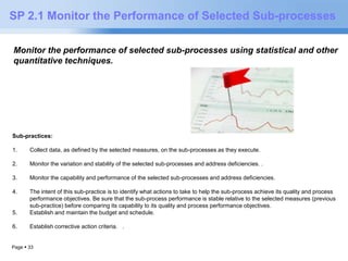 SP 2.1 Monitor the Performance of Selected Sub-processes 
Monitor the performance of selected sub-processes using statistical and other 
quantitative techniques. 
Sub-practices: 
1. Collect data, as defined by the selected measures, on the sub-processes as they execute. 
2. Monitor the variation and stability of the selected sub-processes and address deficiencies. . 
3. Monitor the capability and performance of the selected sub-processes and address deficiencies. 
4. The intent of this sub-practice is to identify what actions to take to help the sub-process achieve its quality and process 
performance objectives. Be sure that the sub-process performance is stable relative to the selected measures (previous 
sub-practice) before comparing its capability to its quality and process performance objectives. 
5. Establish and maintain the budget and schedule. 
6. Establish corrective action criteria. . 
Page  33 
 