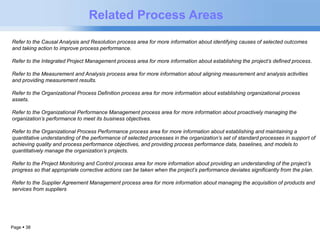 Page  38 
Related Process Areas 
Refer to the Causal Analysis and Resolution process area for more information about identifying causes of selected outcomes 
and taking action to improve process performance. 
Refer to the Integrated Project Management process area for more information about establishing the project’s defined process. 
Refer to the Measurement and Analysis process area for more information about aligning measurement and analysis activities 
and providing measurement results. 
Refer to the Organizational Process Definition process area for more information about establishing organizational process 
assets. 
Refer to the Organizational Performance Management process area for more information about proactively managing the 
organization’s performance to meet its business objectives. 
Refer to the Organizational Process Performance process area for more information about establishing and maintaining a 
quantitative understanding of the performance of selected processes in the organization’s set of standard processes in support of 
achieving quality and process performance objectives, and providing process performance data, baselines, and models to 
quantitatively manage the organization’s projects. 
Refer to the Project Monitoring and Control process area for more information about providing an understanding of the project’s 
progress so that appropriate corrective actions can be taken when the project’s performance deviates significantly from the plan. 
Refer to the Supplier Agreement Management process area for more information about managing the acquisition of products and 
services from suppliers 
 