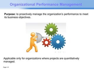 Page  41 
Organizational Performance Management 
Purpose: to proactively manage the organization’s performance to meet 
its business objectives. 
Applicable only for organizations where projects are quantitatively 
managed. 
 