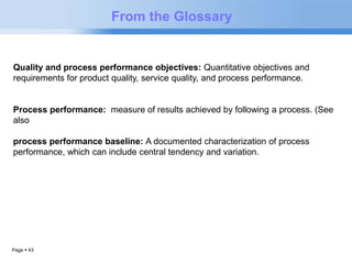 Page  43 
From the Glossary 
Quality and process performance objectives: Quantitative objectives and 
requirements for product quality, service quality, and process performance. 
Process performance: measure of results achieved by following a process. (See 
also 
process performance baseline: A documented characterization of process 
performance, which can include central tendency and variation. 
 
