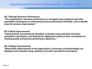 Page  44 
Organizational Performance Management – Specific Goals 
SG 1 Manage Business Performance 
“The organization’s business performance is managed using statistical and other 
quantitative techniques to understand process performance shortfalls, and to identify 
areas for process improvement. ” 
SG 2 Select Improvements 
“Improvements are proactively identified, evaluated using statistical and other 
quantitative techniques, and selected for deployment based on their contribution to 
meeting quality and process performance objectives. ” 
SG 3 Deploy Improvements 
“Measurable improvements to the organization’s processes and technologies are 
deployed and evaluated using statistical and other quantitative techniques.” 
 