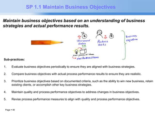 Page  46 
SP 1.1 Maintain Business Objectives 
Maintain business objectives based on an understanding of business 
strategies and actual performance results. 
Sub-practices: 
1. Evaluate business objectives periodically to ensure they are aligned with business strategies. 
2. Compare business objectives with actual process performance results to ensure they are realistic. 
3. Prioritize business objectives based on documented criteria, such as the ability to win new business, retain 
existing clients, or accomplish other key business strategies. 
4. Maintain quality and process performance objectives to address changes in business objectives. 
5. Revise process performance measures to align with quality and process performance objectives. 
 