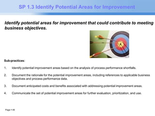 Page  49 
SP 1.3 Identify Potential Areas for Improvement 
Identify potential areas for improvement that could contribute to meeting 
business objectives. 
Sub-practices: 
1. Identify potential improvement areas based on the analysis of process performance shortfalls. 
2. Document the rationale for the potential improvement areas, including references to applicable business 
objectives and process performance data. 
3. Document anticipated costs and benefits associated with addressing potential improvement areas. 
4. Communicate the set of potential improvement areas for further evaluation, prioritization, and use. 
 