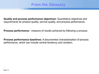 Page  5 
From the Glossary 
Quality and process performance objectives: Quantitative objectives and 
requirements for product quality, service quality, and process performance. 
Process performance: measure of results achieved by following a process. 
Process performance baselines: A documented characterization of process 
performance, which can include central tendency and variation. 
 