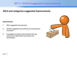 Page  51 
SP 2.1 Elicit Suggested Improvements 
Elicit and categorize suggested improvements. to meeting quality and 
process performance objectives. 
Sub-practices: 
1. Elicit suggested improvements. 
2. Identify suggested improvements as incremental or 
innovative. 
3. Investigate innovative improvements that may 
improve the organization's processes and 
technologies. 
 