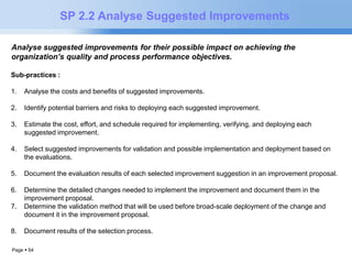 Page  54 
SP 2.2 Analyse Suggested Improvements 
Analyse suggested improvements for their possible impact on achieving the 
organization’s quality and process performance objectives. 
Sub-practices : 
1. Analyse the costs and benefits of suggested improvements. 
2. Identify potential barriers and risks to deploying each suggested improvement. 
3. Estimate the cost, effort, and schedule required for implementing, verifying, and deploying each 
suggested improvement. 
4. Select suggested improvements for validation and possible implementation and deployment based on 
the evaluations. 
5. Document the evaluation results of each selected improvement suggestion in an improvement proposal. 
6. Determine the detailed changes needed to implement the improvement and document them in the 
improvement proposal. 
7. Determine the validation method that will be used before broad-scale deployment of the change and 
document it in the improvement proposal. 
8. Document results of the selection process. 
 