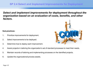 Page  57 
SP 2.4 Select and Implement Improvements for Deployment 
Select and implement improvements for deployment throughout the 
organization based on an evaluation of costs, benefits, and other 
factors. 
Sub-practices: 
1. Prioritize improvements for deployment. 
2. Select improvements to be deployed. 
3. Determine how to deploy each improvement. 
4. Assist projects in tailoring the organization’s set of standard processes to meet their needs. 
5. Maintain records of tailoring and implementing processes on the identified projects. 
6. Update the organizational process assets. 
 