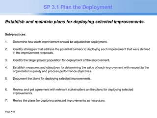 Page  58 
SP 3.1 Plan the Deployment 
Establish and maintain plans for deploying selected improvements. 
Sub-practices: 
1. Determine how each improvement should be adjusted for deployment. 
2. Identify strategies that address the potential barriers to deploying each improvement that were defined 
in the improvement proposals. 
3. Identify the target project population for deployment of the improvement. 
4. Establish measures and objectives for determining the value of each improvement with respect to the 
organization’s quality and process performance objectives. 
5. Document the plans for deploying selected improvements. 
6. Review and get agreement with relevant stakeholders on the plans for deploying selected 
improvements. 
7. Revise the plans for deploying selected improvements as necessary. 
 