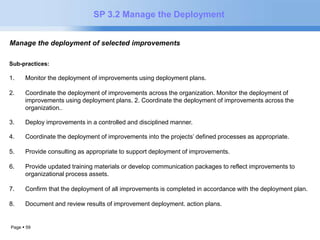 Page  59 
SP 3.2 Manage the Deployment 
Manage the deployment of selected improvements. 
Sub-practices: 
1. Monitor the deployment of improvements using deployment plans. 
2. Coordinate the deployment of improvements across the organization. Monitor the deployment of 
improvements using deployment plans. 2. Coordinate the deployment of improvements across the 
organization.. 
3. Deploy improvements in a controlled and disciplined manner. 
4. Coordinate the deployment of improvements into the projects’ defined processes as appropriate. 
5. Provide consulting as appropriate to support deployment of improvements. 
6. Provide updated training materials or develop communication packages to reflect improvements to 
organizational process assets. 
7. Confirm that the deployment of all improvements is completed in accordance with the deployment plan. 
8. Document and review results of improvement deployment. action plans. 
 