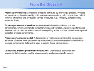 Page  6 
From the Glossary 
Process performance: A measure of results achieved by following a process. Process 
performance is characterized by both process measures (e.g., effort, cycle time, defect 
removal efficiency) and product or service measures (e.g., reliability, defect density, 
response time). 
Process performance baseline: A documented characterization of process 
performance, which can include central tendency and variation. A process performance 
baseline can be used as a benchmark for comparing actual process performance against 
expected process performance. 
Process performance model: A description of relationships among the measurable 
attributes of one or more processes or work products that is developed from historical 
process performance data and is used to predict future performance.. 
Quality and process performance objectives: Quantitative objectives and 
requirements for product quality, service quality, and process performance. 
 