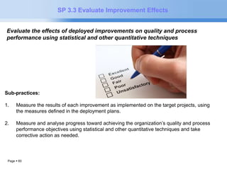 Page  60 
SP 3.3 Evaluate Improvement Effects 
Evaluate the effects of deployed improvements on quality and process 
performance using statistical and other quantitative techniques.. 
Sub-practices: 
1. Measure the results of each improvement as implemented on the target projects, using 
the measures defined in the deployment plans. 
2. Measure and analyse progress toward achieving the organization’s quality and process 
performance objectives using statistical and other quantitative techniques and take 
corrective action as needed. 
 