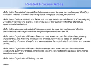 Page  62 
Related Process Areas 
Refer to the Causal Analysis and Resolution process area for more information about identifying 
causes of selected outcomes and taking action to improve process performance. 
Refer to the Decision Analysis and Resolution process area for more information about analyzing 
possible decisions using a formal evaluation process that evaluates identified alternatives 
against established criteria. 
Refer to the Measurement and Analysis process area for more information about aligning 
measurement and analysis activities and providing measurement results. 
Refer to the Organizational Process Focus process area for more information about planning, 
implementing, and deploying organizational process improvements based on a thorough 
understanding of current strengths and weaknesses of the organization’s processes and process 
assets. 
Refer to the Organizational Process Performance process area for more information about 
establishing quality and process performance objectives and establishing process performance 
baselines and models. 
Refer to the Organizational Training process area for more information about providing 
training 
 