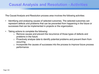 Causal Analysis and Resolution - Activities 
The Causal Analysis and Resolution process area involves the following activities: 
• Identifying and analysing causes of selected outcomes. The selected outcomes can 
represent defects and problems that can be prevented from happening in the future or 
successes that can be implemented in projects or the organization. 
• Taking actions to complete the following: 
Page  65 
o Remove causes and prevent the recurrence of those types of defects and 
problems in the future 
o Proactively analyse data to identify potential problems and prevent them from 
occurring 
o Incorporate the causes of successes into the process to improve future process 
performance 
 