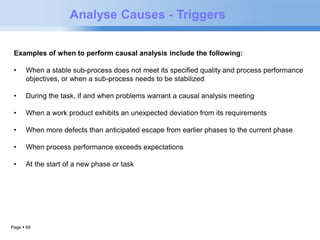 Examples of when to perform causal analysis include the following: 
• When a stable sub-process does not meet its specified quality and process performance 
objectives, or when a sub-process needs to be stabilized 
• During the task, if and when problems warrant a causal analysis meeting 
• When a work product exhibits an unexpected deviation from its requirements 
• When more defects than anticipated escape from earlier phases to the current phase 
• When process performance exceeds expectations 
• At the start of a new phase or task 
Page  68 
Analyse Causes - Triggers 
 
