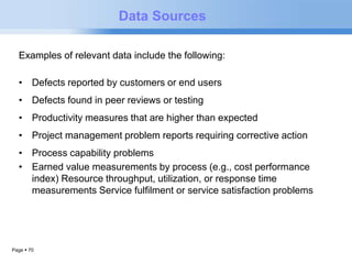 Examples of relevant data include the following: 
• Defects reported by customers or end users 
• Defects found in peer reviews or testing 
• Productivity measures that are higher than expected 
• Project management problem reports requiring corrective action 
• Process capability problems 
• Earned value measurements by process (e.g., cost performance 
index) Resource throughput, utilization, or response time 
measurements Service fulfilment or service satisfaction problems 
Page  70 
Data Sources 
 