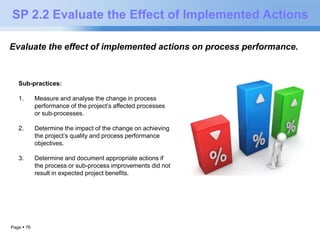 SP 2.2 Evaluate the Effect of Implemented Actions 
Evaluate the effect of implemented actions on process performance. 
Sub-practices: 
1. Measure and analyse the change in process 
Page  76 
performance of the project’s affected processes 
or sub-processes. 
2. Determine the impact of the change on achieving 
the project’s quality and process performance 
objectives. 
3. Determine and document appropriate actions if 
the process or sub-process improvements did not 
result in expected project benefits. 
 